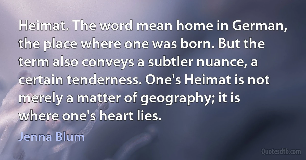 Heimat. The word mean home in German, the place where one was born. But the term also conveys a subtler nuance, a certain tenderness. One's Heimat is not merely a matter of geography; it is where one's heart lies. (Jenna Blum)