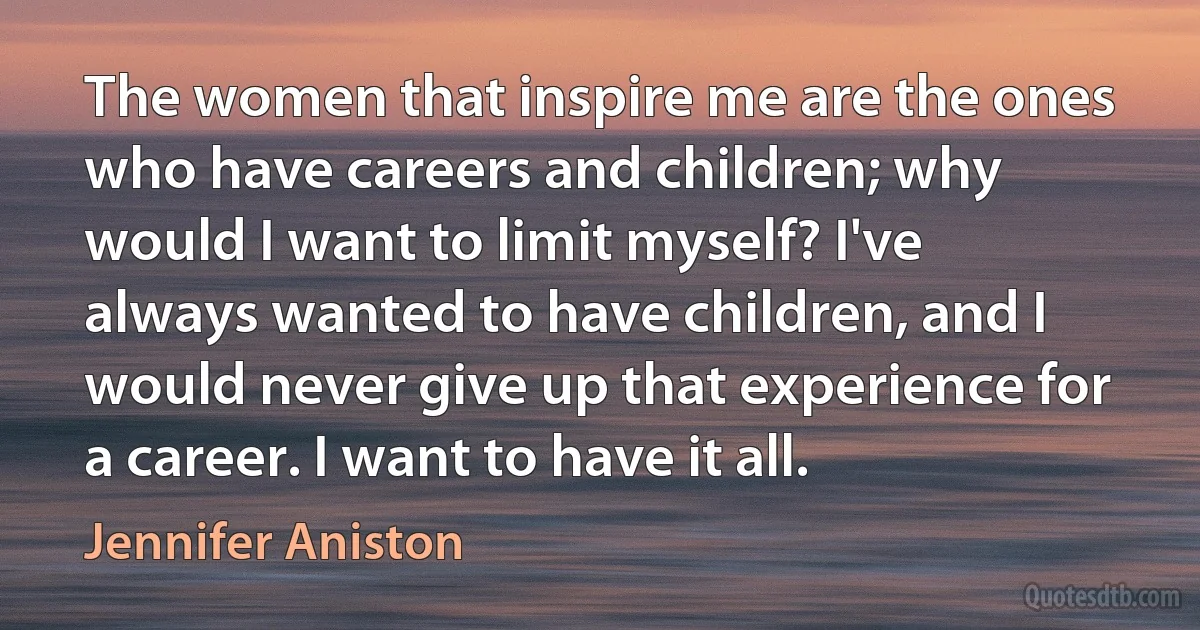 The women that inspire me are the ones who have careers and children; why would I want to limit myself? I've always wanted to have children, and I would never give up that experience for a career. I want to have it all. (Jennifer Aniston)