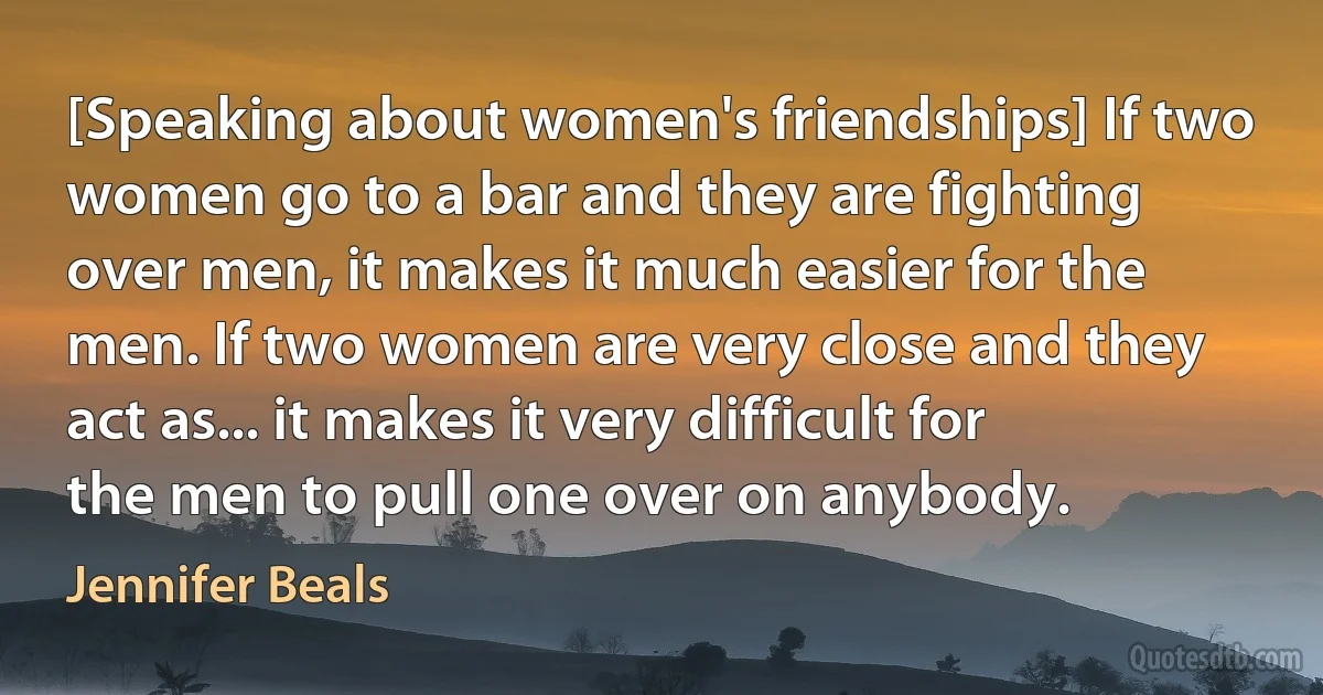 [Speaking about women's friendships] If two women go to a bar and they are fighting over men, it makes it much easier for the men. If two women are very close and they act as... it makes it very difficult for the men to pull one over on anybody. (Jennifer Beals)