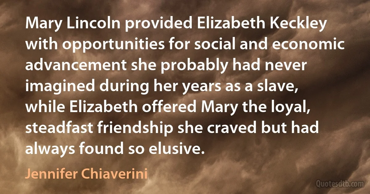 Mary Lincoln provided Elizabeth Keckley with opportunities for social and economic advancement she probably had never imagined during her years as a slave, while Elizabeth offered Mary the loyal, steadfast friendship she craved but had always found so elusive. (Jennifer Chiaverini)