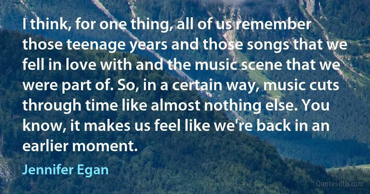 I think, for one thing, all of us remember those teenage years and those songs that we fell in love with and the music scene that we were part of. So, in a certain way, music cuts through time like almost nothing else. You know, it makes us feel like we're back in an earlier moment. (Jennifer Egan)