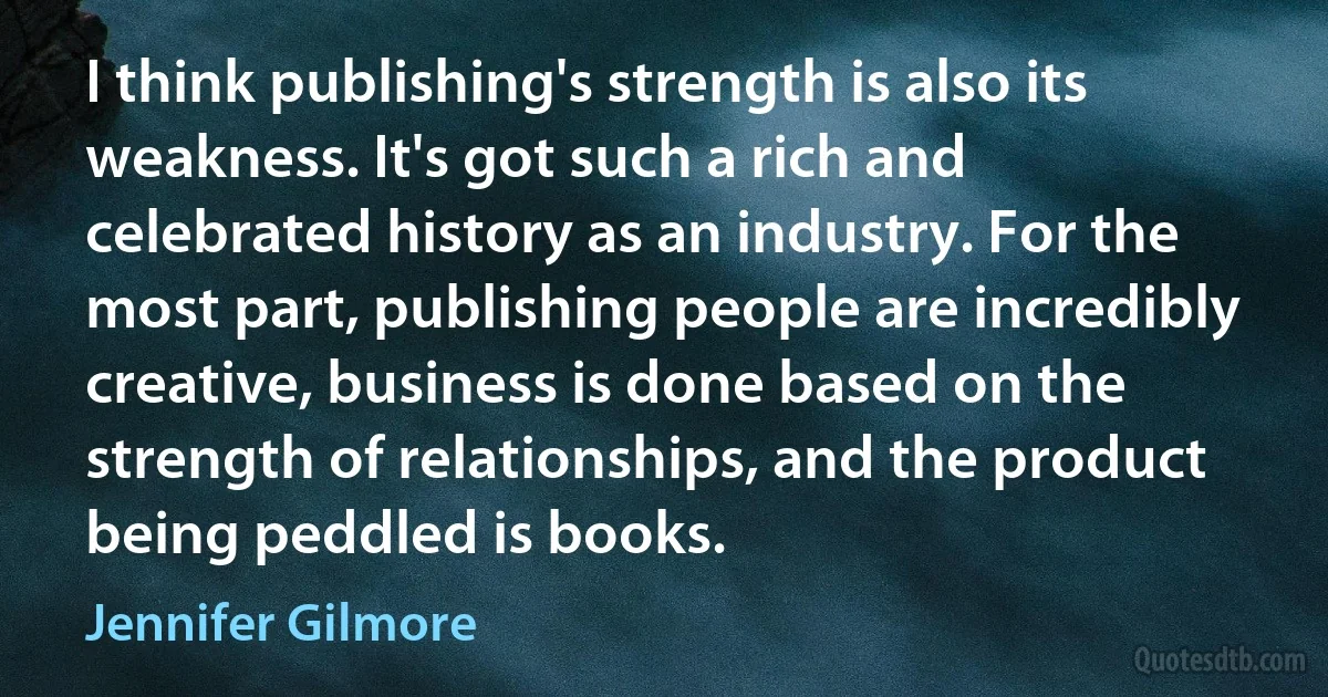 I think publishing's strength is also its weakness. It's got such a rich and celebrated history as an industry. For the most part, publishing people are incredibly creative, business is done based on the strength of relationships, and the product being peddled is books. (Jennifer Gilmore)