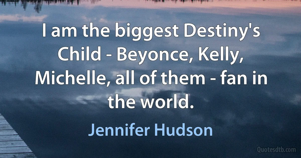 I am the biggest Destiny's Child - Beyonce, Kelly, Michelle, all of them - fan in the world. (Jennifer Hudson)