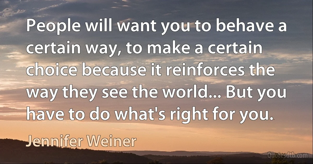 People will want you to behave a certain way, to make a certain choice because it reinforces the way they see the world... But you have to do what's right for you. (Jennifer Weiner)