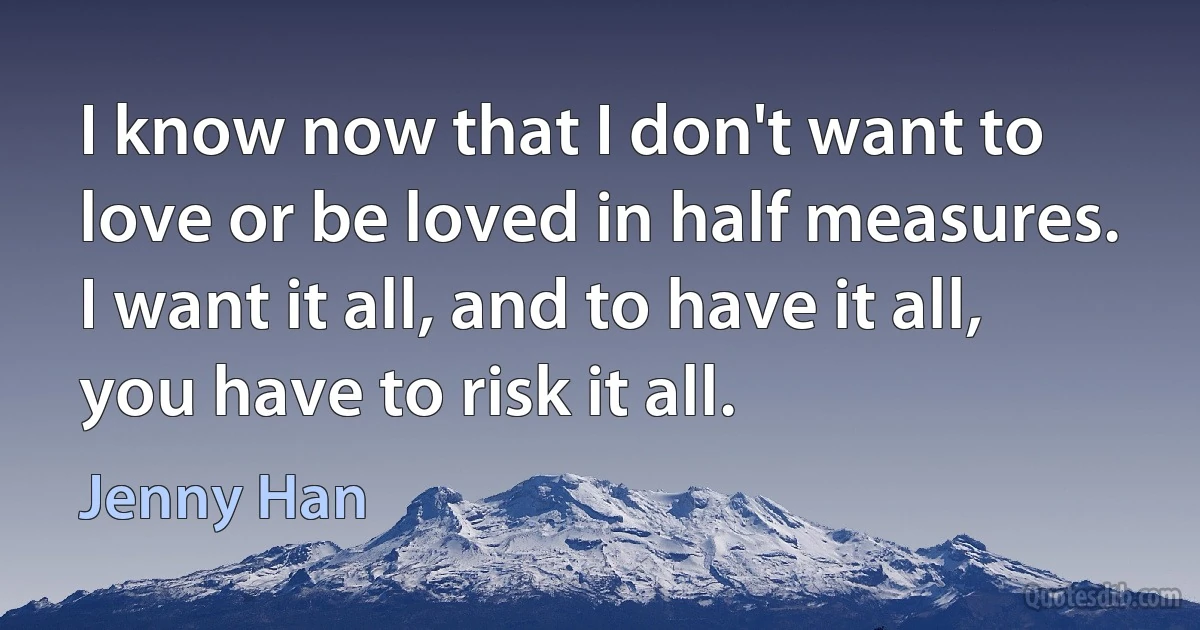 I know now that I don't want to love or be loved in half measures. I want it all, and to have it all, you have to risk it all. (Jenny Han)