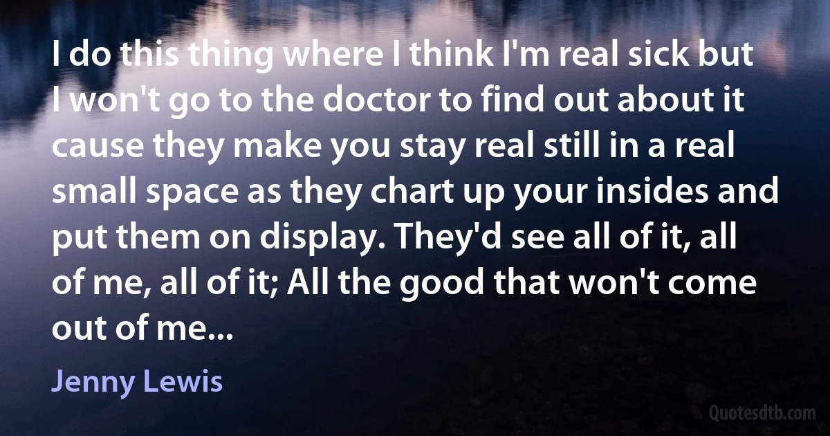 I do this thing where I think I'm real sick but I won't go to the doctor to find out about it cause they make you stay real still in a real small space as they chart up your insides and put them on display. They'd see all of it, all of me, all of it; All the good that won't come out of me... (Jenny Lewis)