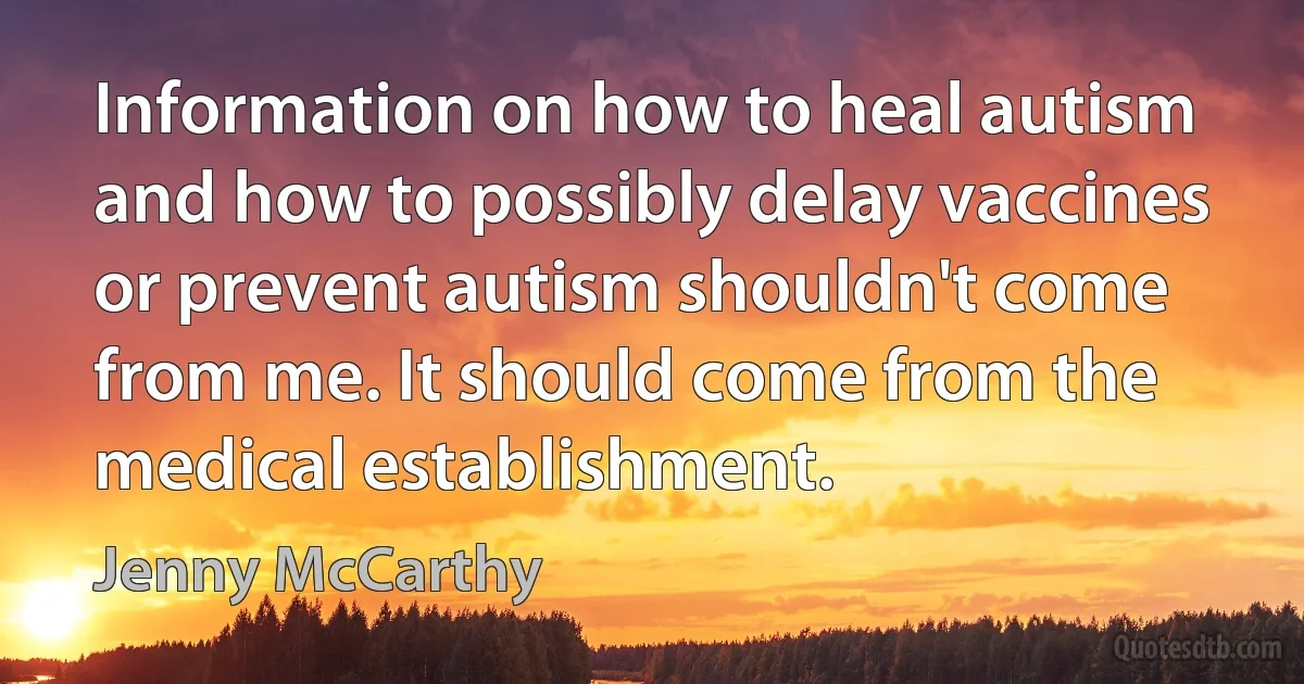 Information on how to heal autism and how to possibly delay vaccines or prevent autism shouldn't come from me. It should come from the medical establishment. (Jenny McCarthy)