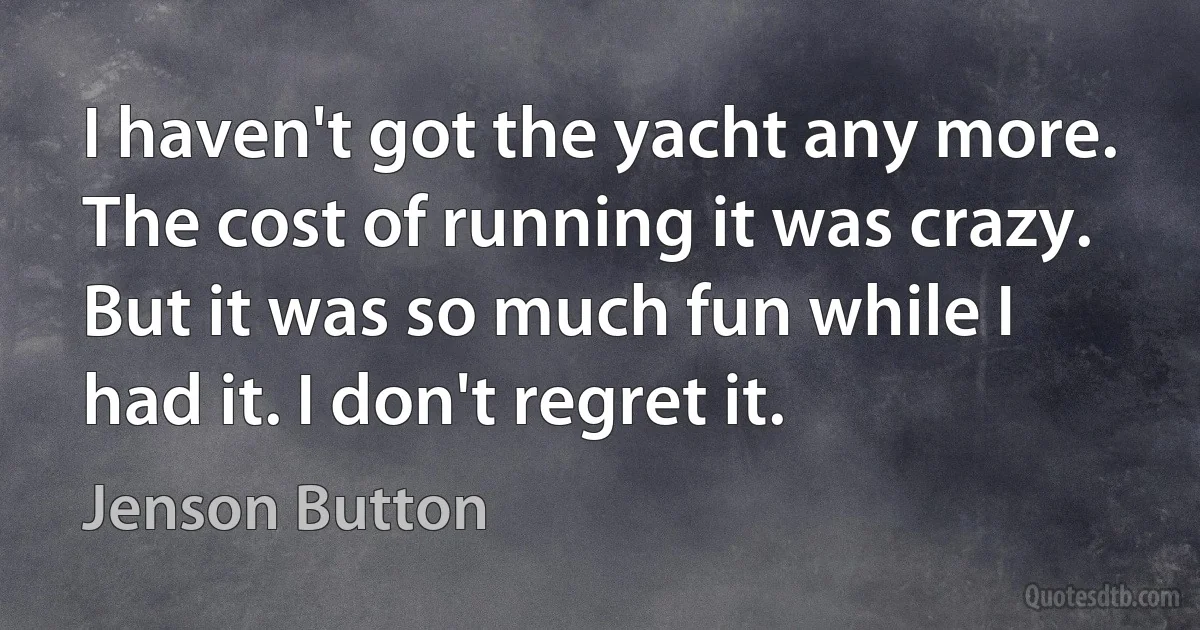 I haven't got the yacht any more. The cost of running it was crazy. But it was so much fun while I had it. I don't regret it. (Jenson Button)