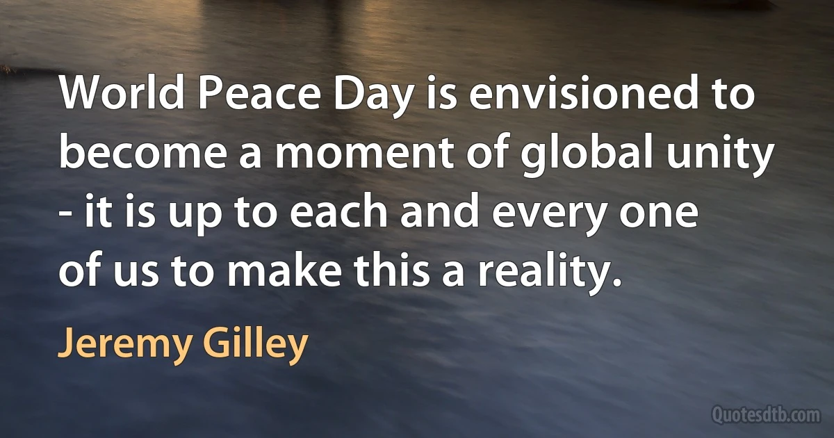 World Peace Day is envisioned to become a moment of global unity - it is up to each and every one of us to make this a reality. (Jeremy Gilley)