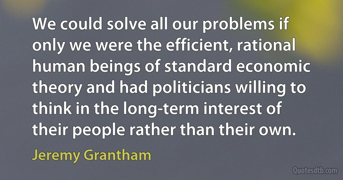 We could solve all our problems if only we were the efficient, rational human beings of standard economic theory and had politicians willing to think in the long-term interest of their people rather than their own. (Jeremy Grantham)