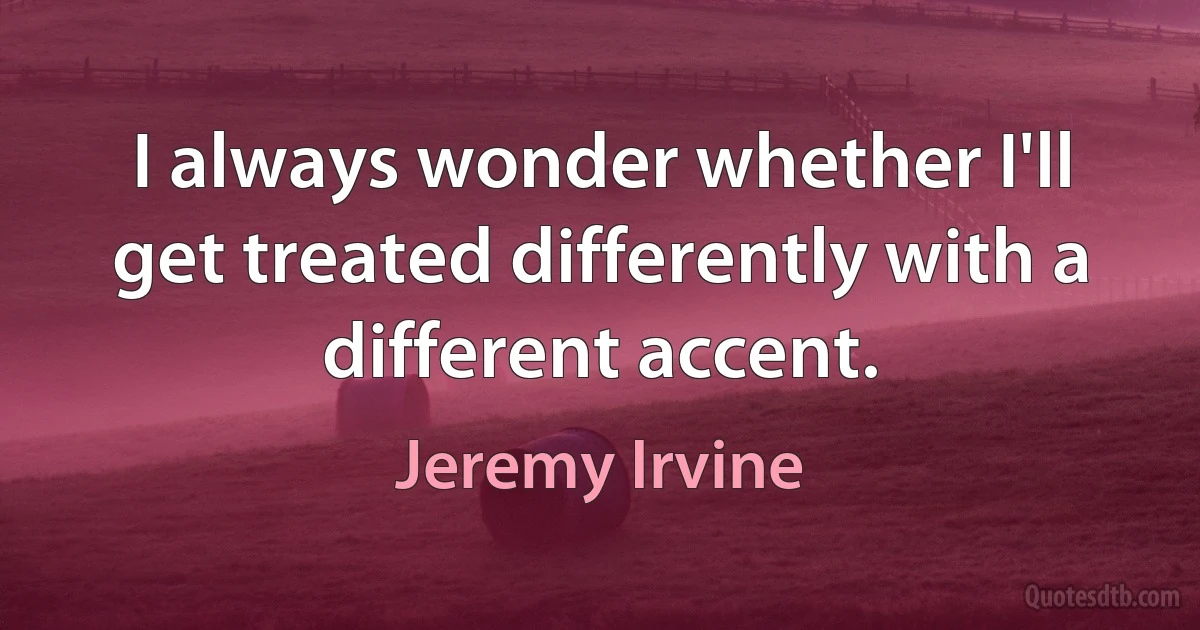 I always wonder whether I'll get treated differently with a different accent. (Jeremy Irvine)