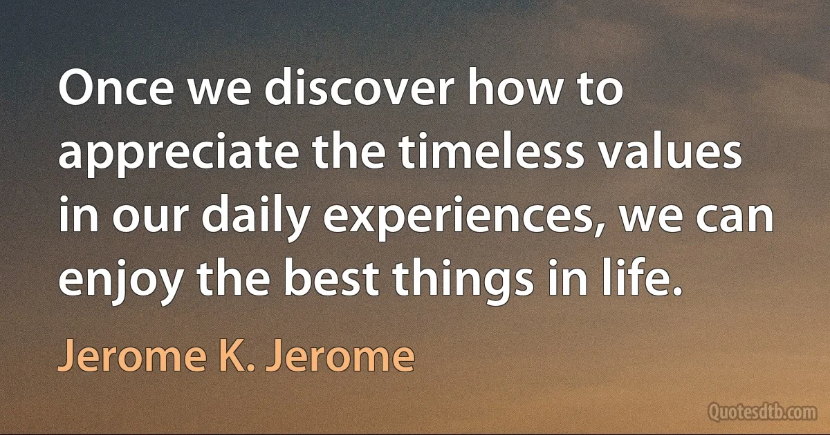 Once we discover how to appreciate the timeless values in our daily experiences, we can enjoy the best things in life. (Jerome K. Jerome)