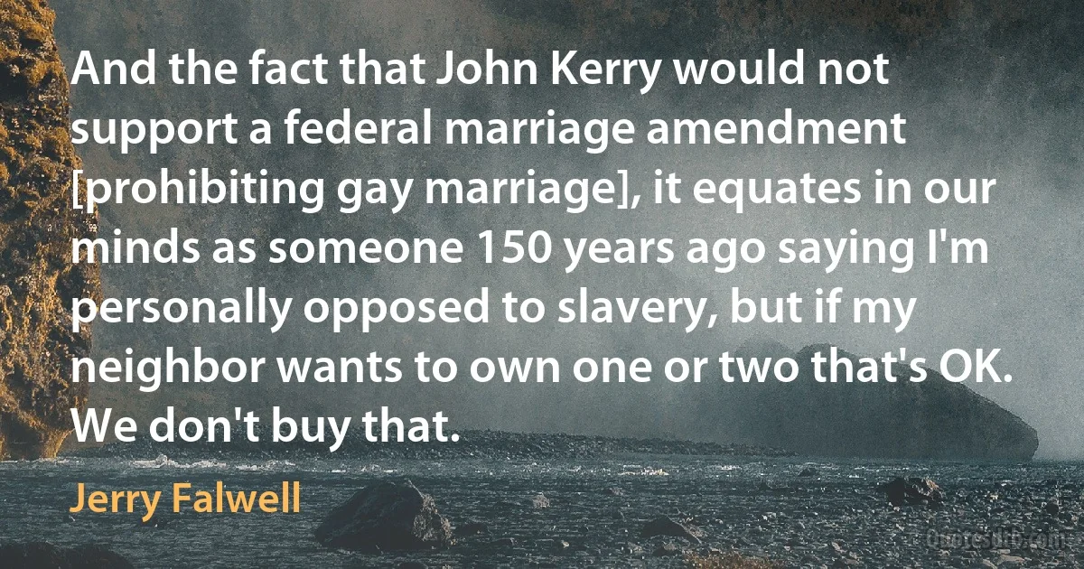 And the fact that John Kerry would not support a federal marriage amendment [prohibiting gay marriage], it equates in our minds as someone 150 years ago saying I'm personally opposed to slavery, but if my neighbor wants to own one or two that's OK. We don't buy that. (Jerry Falwell)