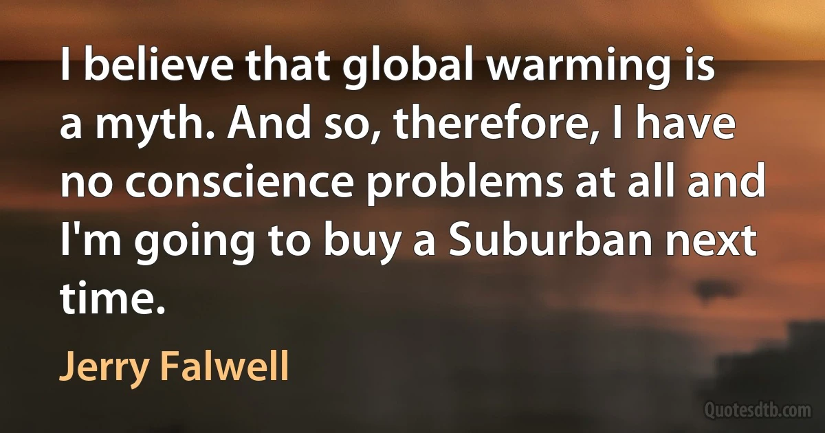 I believe that global warming is a myth. And so, therefore, I have no conscience problems at all and I'm going to buy a Suburban next time. (Jerry Falwell)