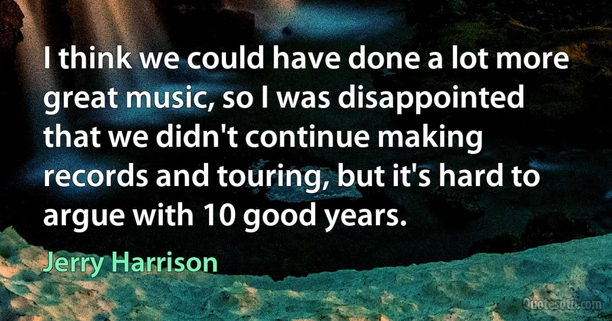 I think we could have done a lot more great music, so I was disappointed that we didn't continue making records and touring, but it's hard to argue with 10 good years. (Jerry Harrison)