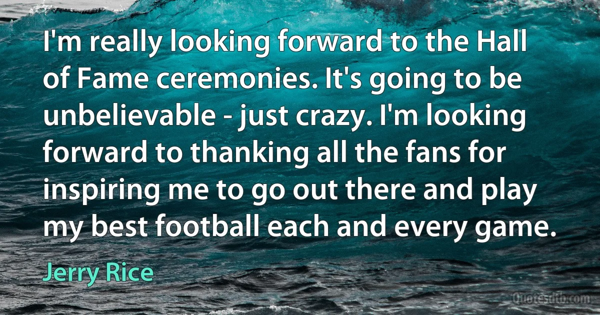 I'm really looking forward to the Hall of Fame ceremonies. It's going to be unbelievable - just crazy. I'm looking forward to thanking all the fans for inspiring me to go out there and play my best football each and every game. (Jerry Rice)