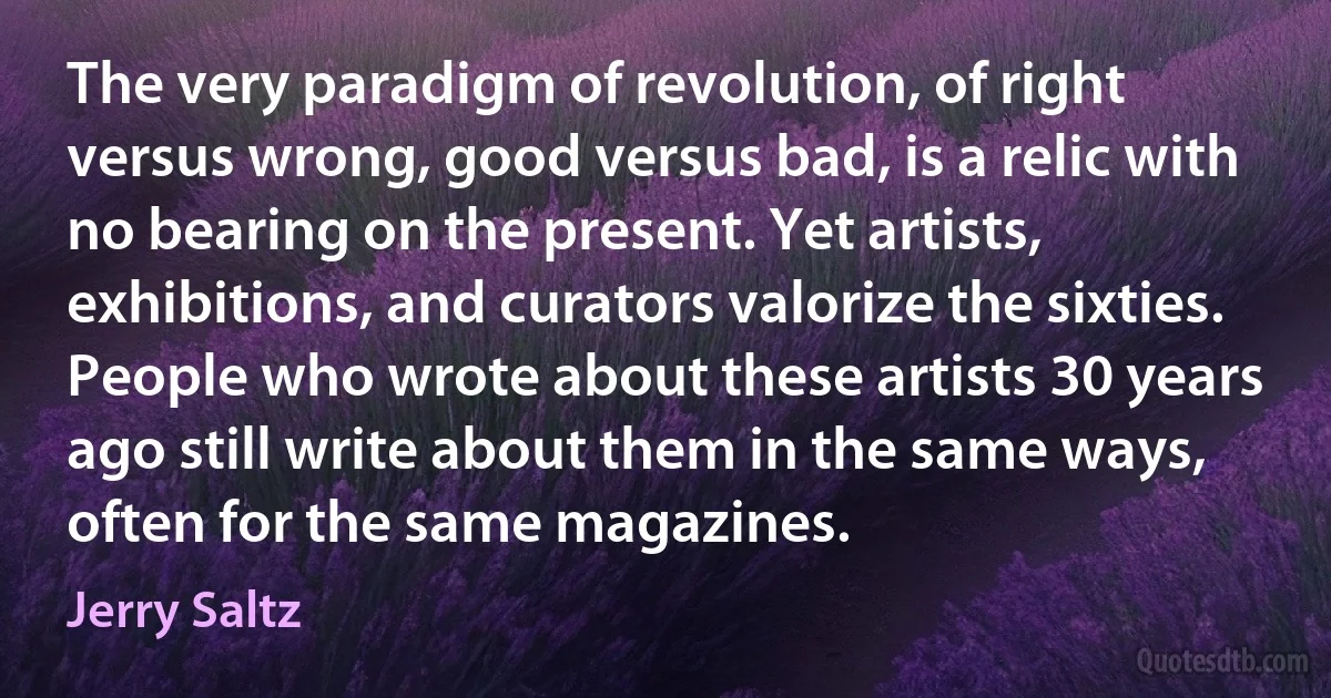 The very paradigm of revolution, of right versus wrong, good versus bad, is a relic with no bearing on the present. Yet artists, exhibitions, and curators valorize the sixties. People who wrote about these artists 30 years ago still write about them in the same ways, often for the same magazines. (Jerry Saltz)