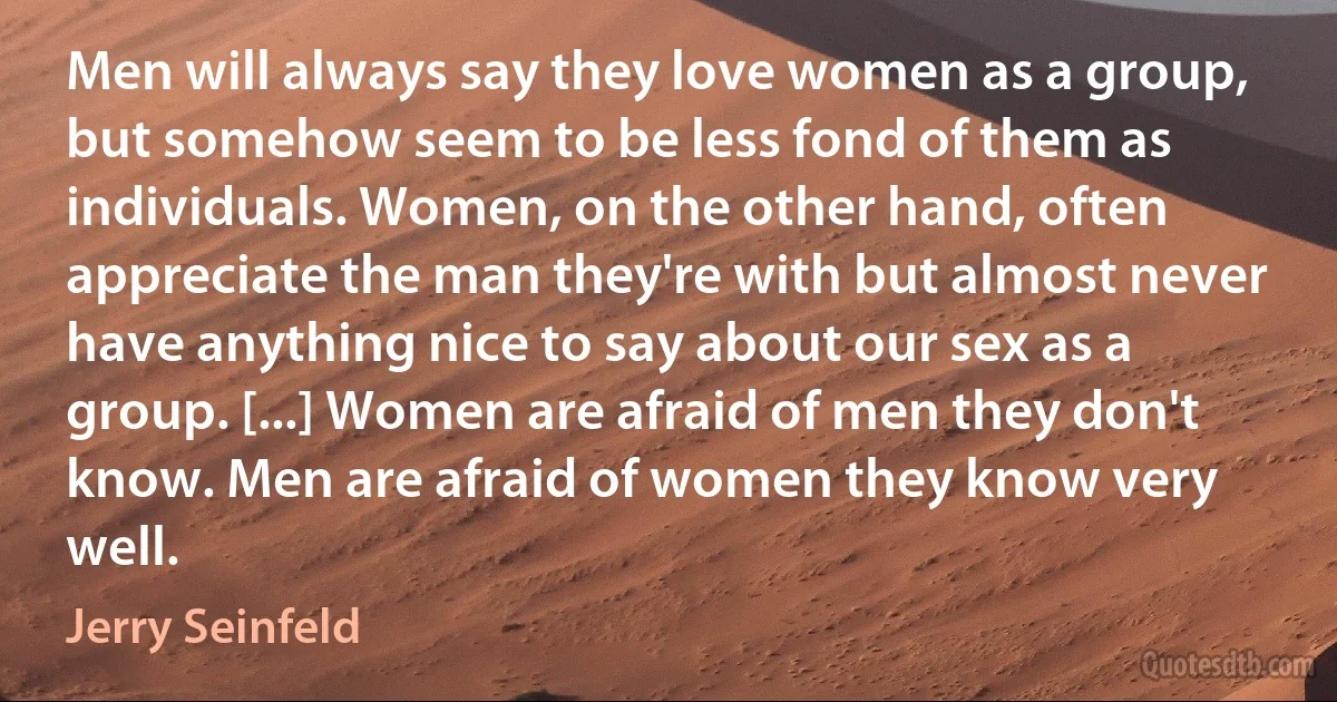 Men will always say they love women as a group, but somehow seem to be less fond of them as individuals. Women, on the other hand, often appreciate the man they're with but almost never have anything nice to say about our sex as a group. [...] Women are afraid of men they don't know. Men are afraid of women they know very well. (Jerry Seinfeld)