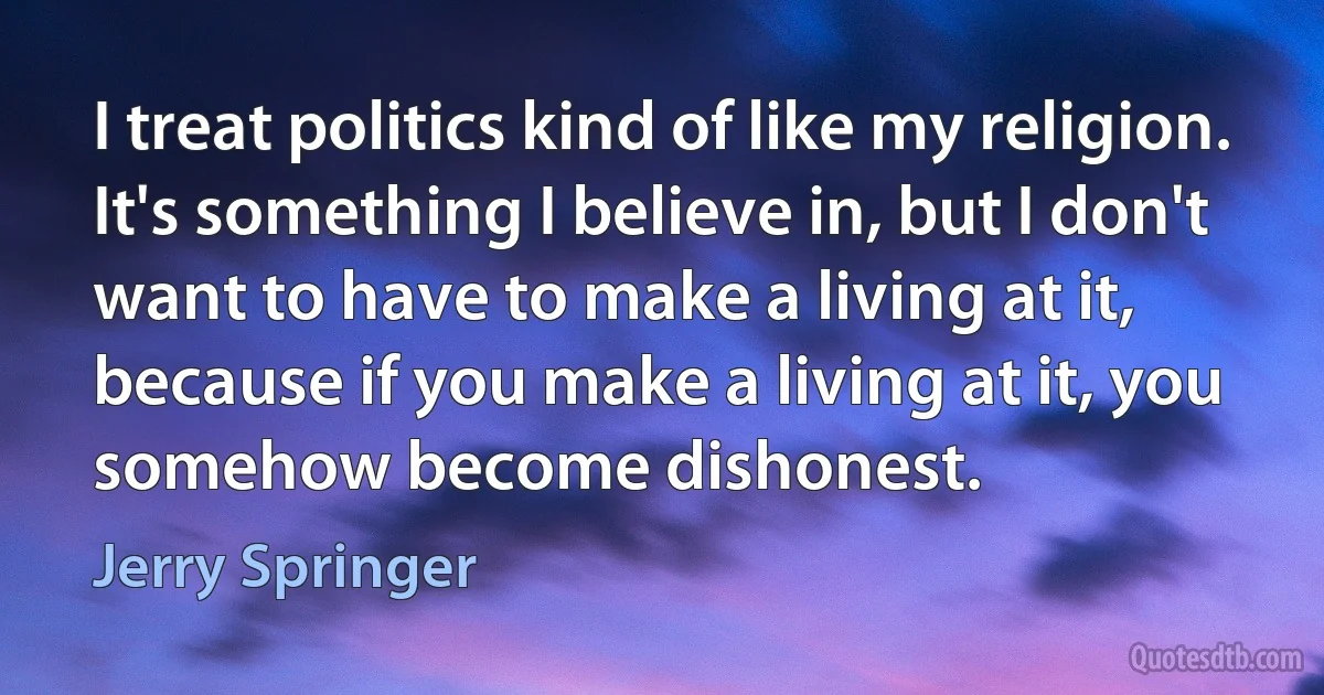 I treat politics kind of like my religion. It's something I believe in, but I don't want to have to make a living at it, because if you make a living at it, you somehow become dishonest. (Jerry Springer)