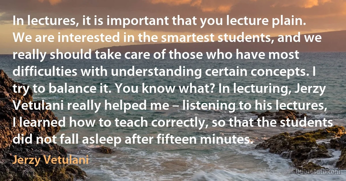 In lectures, it is important that you lecture plain. We are interested in the smartest students, and we really should take care of those who have most difficulties with understanding certain concepts. I try to balance it. You know what? In lecturing, Jerzy Vetulani really helped me – listening to his lectures, I learned how to teach correctly, so that the students did not fall asleep after fifteen minutes. (Jerzy Vetulani)