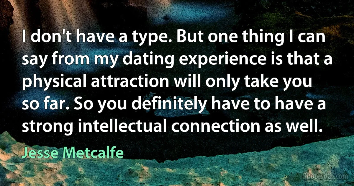 I don't have a type. But one thing I can say from my dating experience is that a physical attraction will only take you so far. So you definitely have to have a strong intellectual connection as well. (Jesse Metcalfe)