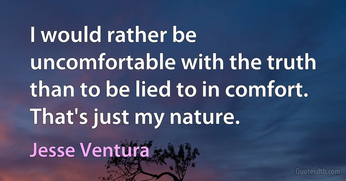 I would rather be uncomfortable with the truth than to be lied to in comfort. That's just my nature. (Jesse Ventura)