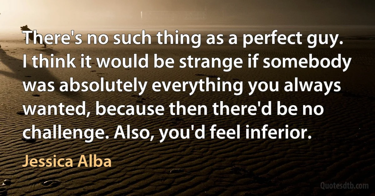 There's no such thing as a perfect guy. I think it would be strange if somebody was absolutely everything you always wanted, because then there'd be no challenge. Also, you'd feel inferior. (Jessica Alba)