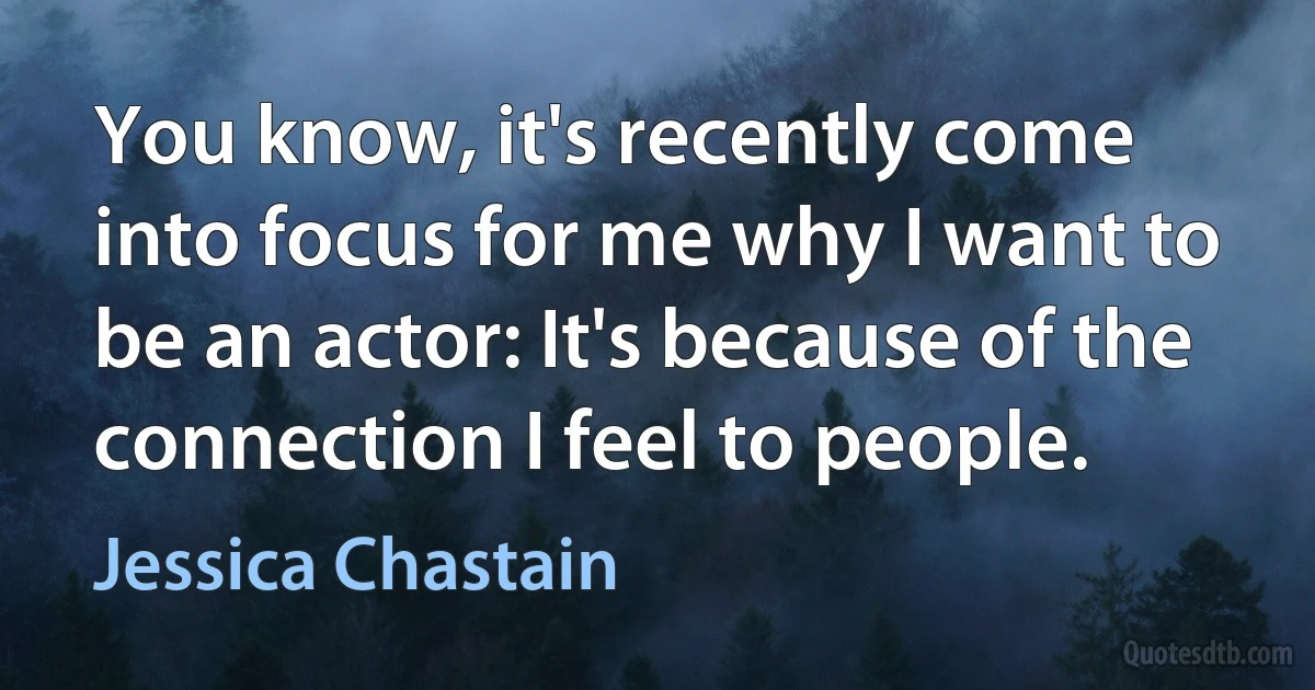 You know, it's recently come into focus for me why I want to be an actor: It's because of the connection I feel to people. (Jessica Chastain)