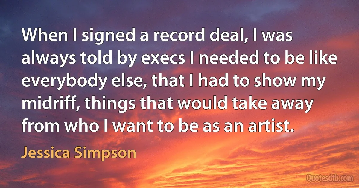 When I signed a record deal, I was always told by execs I needed to be like everybody else, that I had to show my midriff, things that would take away from who I want to be as an artist. (Jessica Simpson)