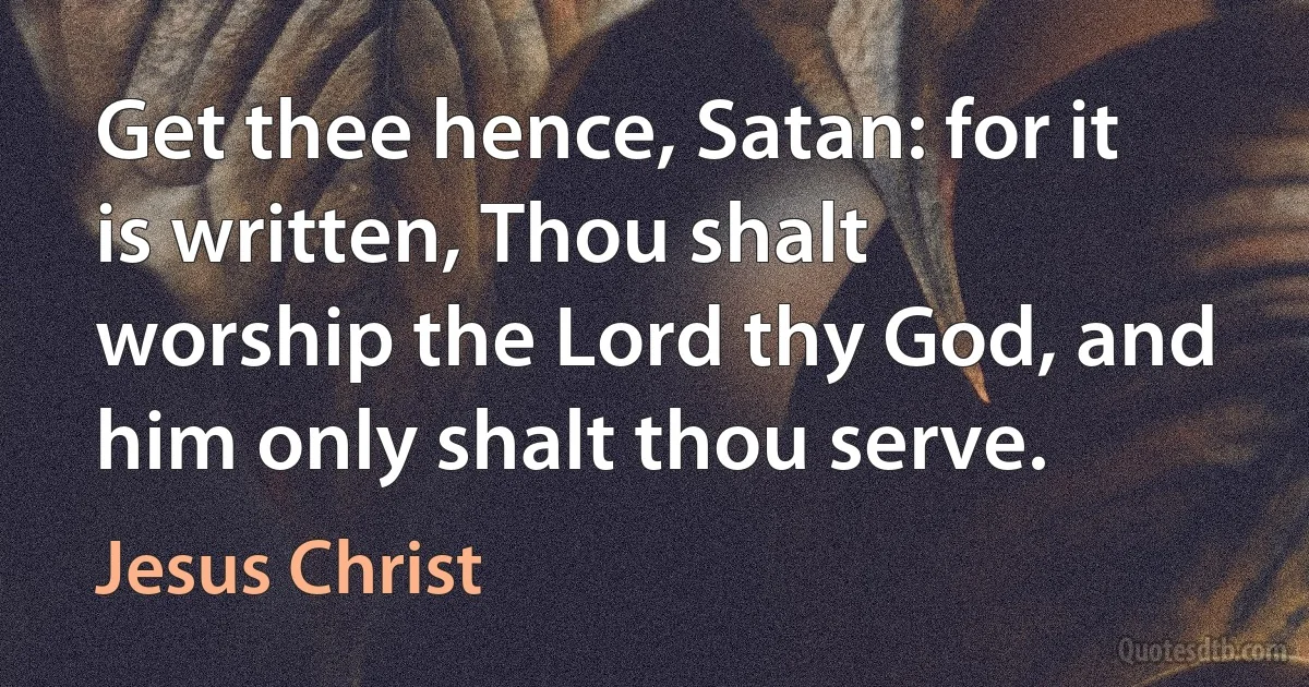 Get thee hence, Satan: for it is written, Thou shalt worship the Lord thy God, and him only shalt thou serve. (Jesus Christ)