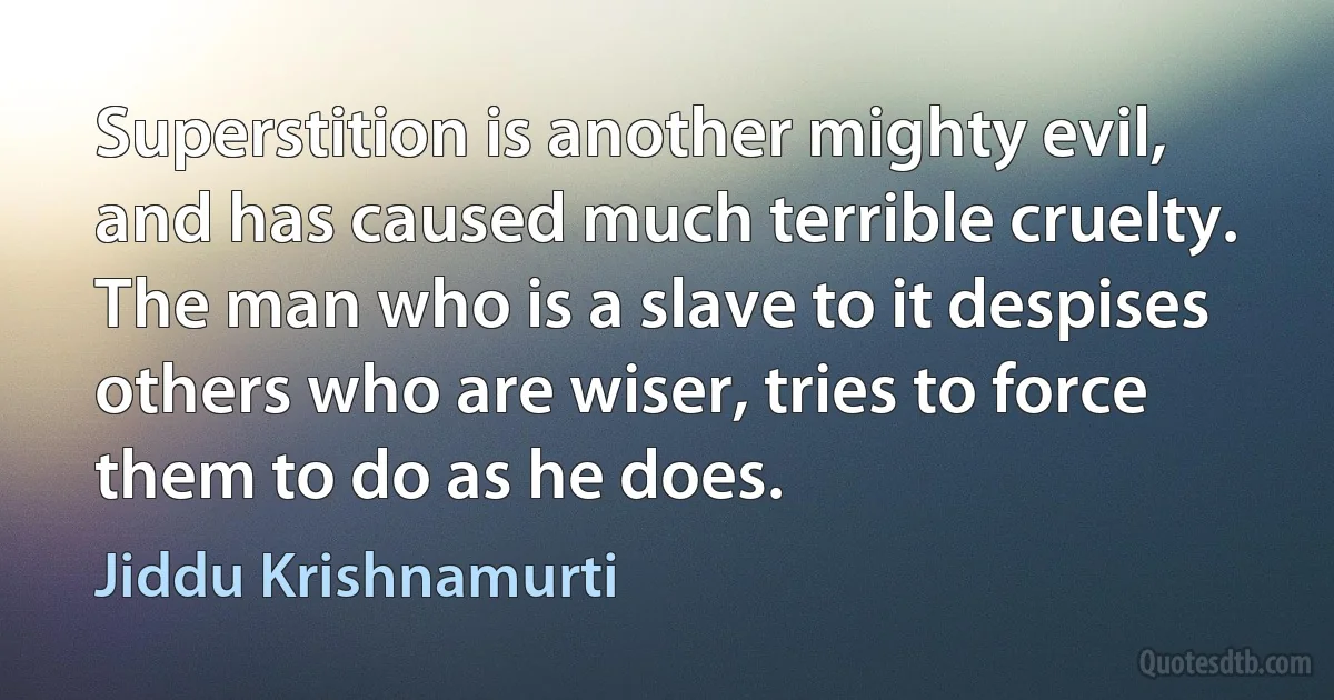 Superstition is another mighty evil, and has caused much terrible cruelty. The man who is a slave to it despises others who are wiser, tries to force them to do as he does. (Jiddu Krishnamurti)