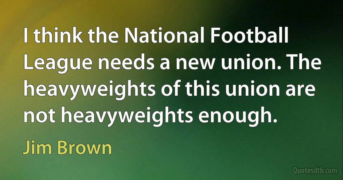 I think the National Football League needs a new union. The heavyweights of this union are not heavyweights enough. (Jim Brown)