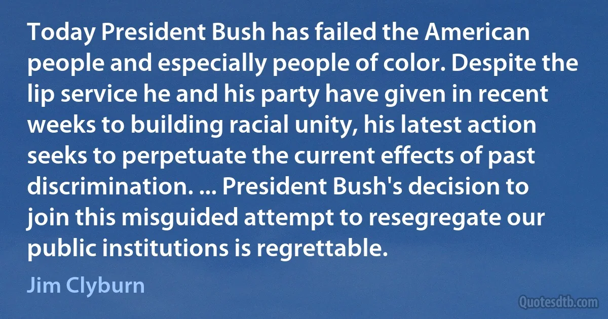 Today President Bush has failed the American people and especially people of color. Despite the lip service he and his party have given in recent weeks to building racial unity, his latest action seeks to perpetuate the current effects of past discrimination. ... President Bush's decision to join this misguided attempt to resegregate our public institutions is regrettable. (Jim Clyburn)