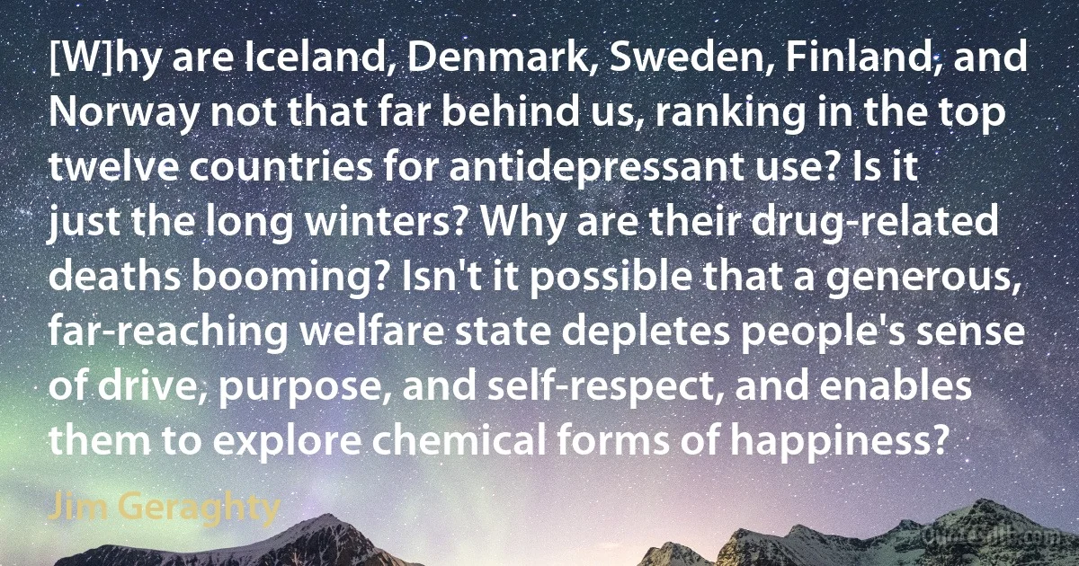 [W]hy are Iceland, Denmark, Sweden, Finland, and Norway not that far behind us, ranking in the top twelve countries for antidepressant use? Is it just the long winters? Why are their drug-related deaths booming? Isn't it possible that a generous, far-reaching welfare state depletes people's sense of drive, purpose, and self-respect, and enables them to explore chemical forms of happiness? (Jim Geraghty)