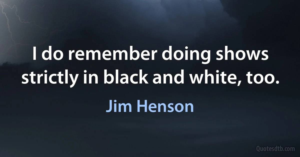 I do remember doing shows strictly in black and white, too. (Jim Henson)