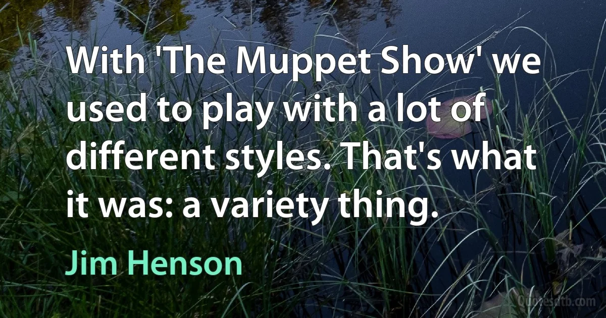 With 'The Muppet Show' we used to play with a lot of different styles. That's what it was: a variety thing. (Jim Henson)