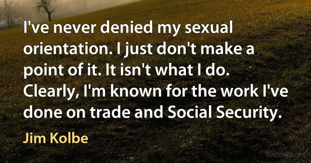 I've never denied my sexual orientation. I just don't make a point of it. It isn't what I do. Clearly, I'm known for the work I've done on trade and Social Security. (Jim Kolbe)