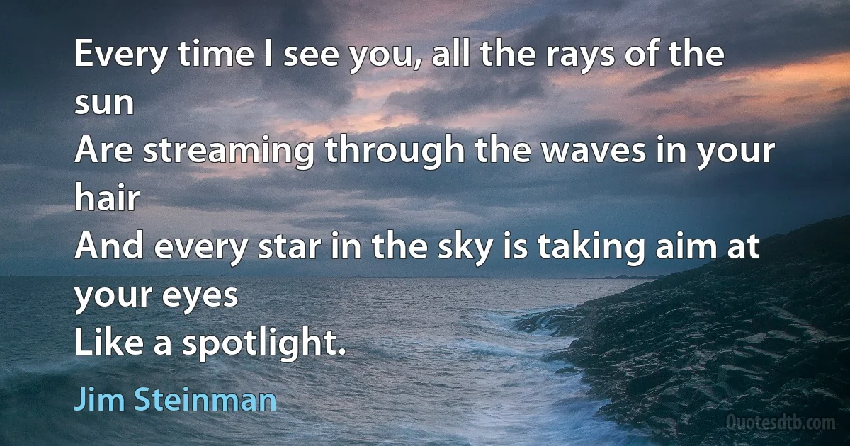 Every time I see you, all the rays of the sun
Are streaming through the waves in your hair
And every star in the sky is taking aim at your eyes
Like a spotlight. (Jim Steinman)