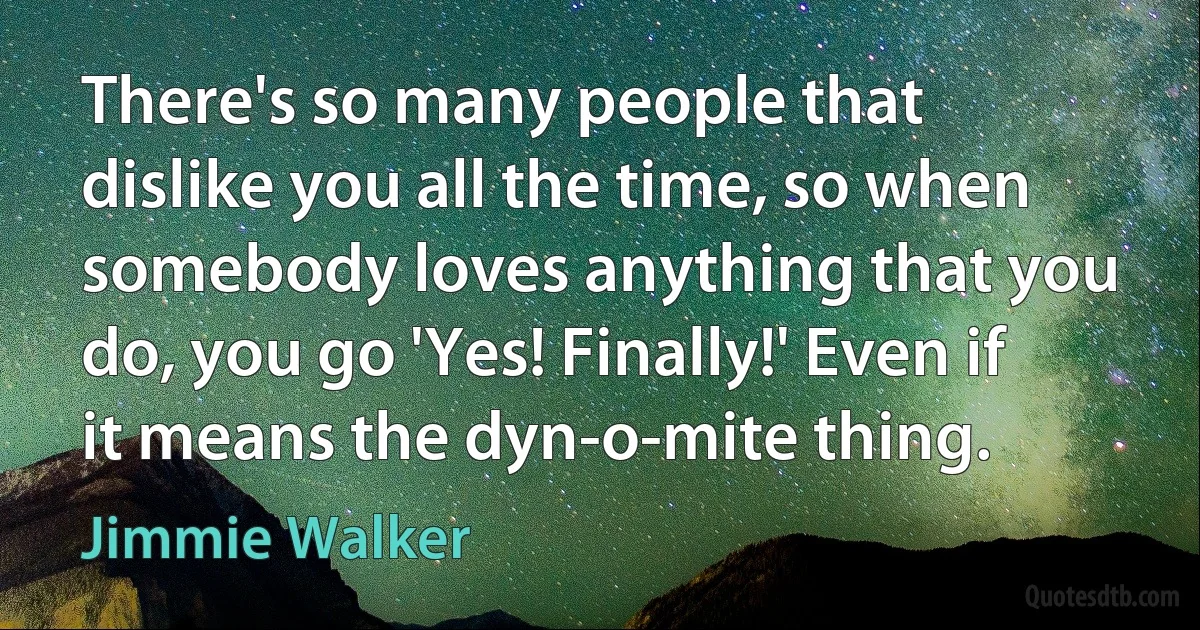 There's so many people that dislike you all the time, so when somebody loves anything that you do, you go 'Yes! Finally!' Even if it means the dyn-o-mite thing. (Jimmie Walker)