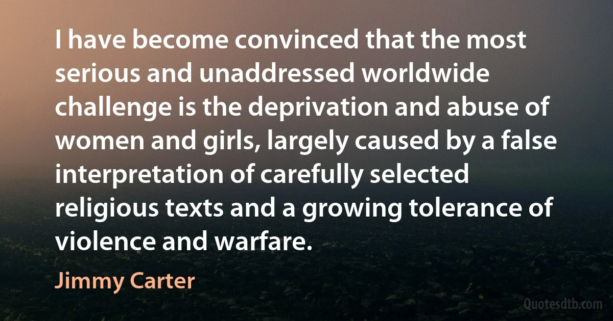 I have become convinced that the most serious and unaddressed worldwide challenge is the deprivation and abuse of women and girls, largely caused by a false interpretation of carefully selected religious texts and a growing tolerance of violence and warfare. (Jimmy Carter)