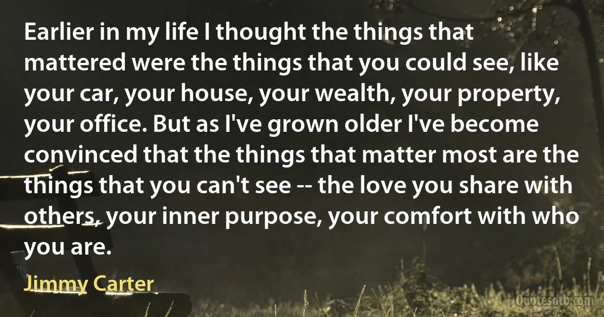 Earlier in my life I thought the things that mattered were the things that you could see, like your car, your house, your wealth, your property, your office. But as I've grown older I've become convinced that the things that matter most are the things that you can't see -- the love you share with others, your inner purpose, your comfort with who you are. (Jimmy Carter)