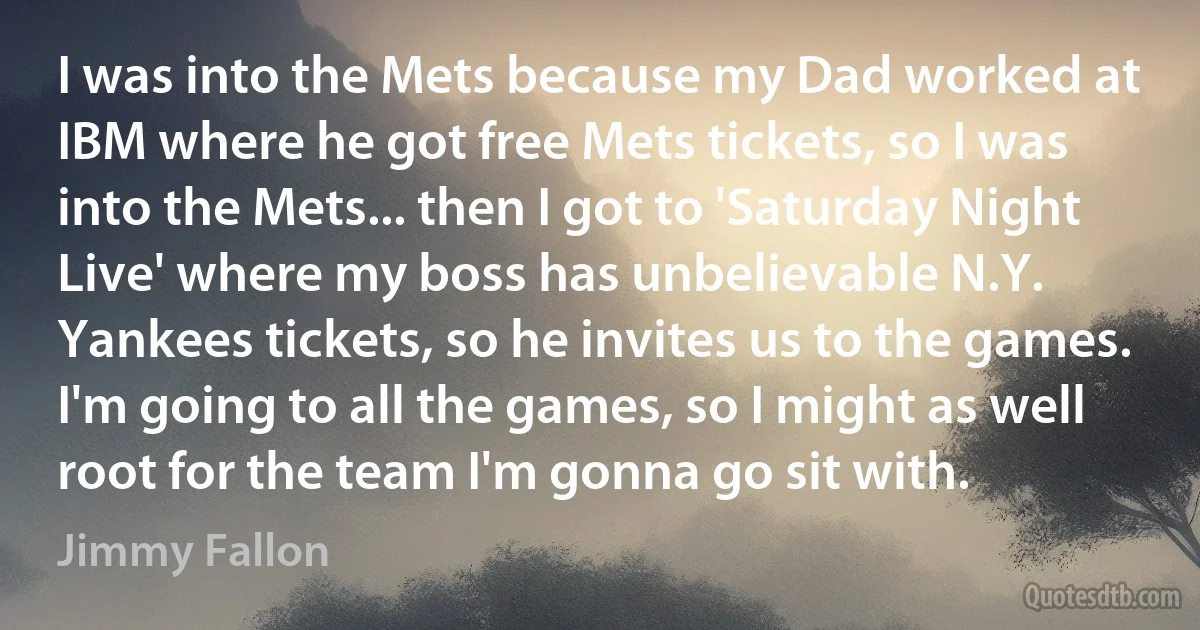 I was into the Mets because my Dad worked at IBM where he got free Mets tickets, so I was into the Mets... then I got to 'Saturday Night Live' where my boss has unbelievable N.Y. Yankees tickets, so he invites us to the games. I'm going to all the games, so I might as well root for the team I'm gonna go sit with. (Jimmy Fallon)