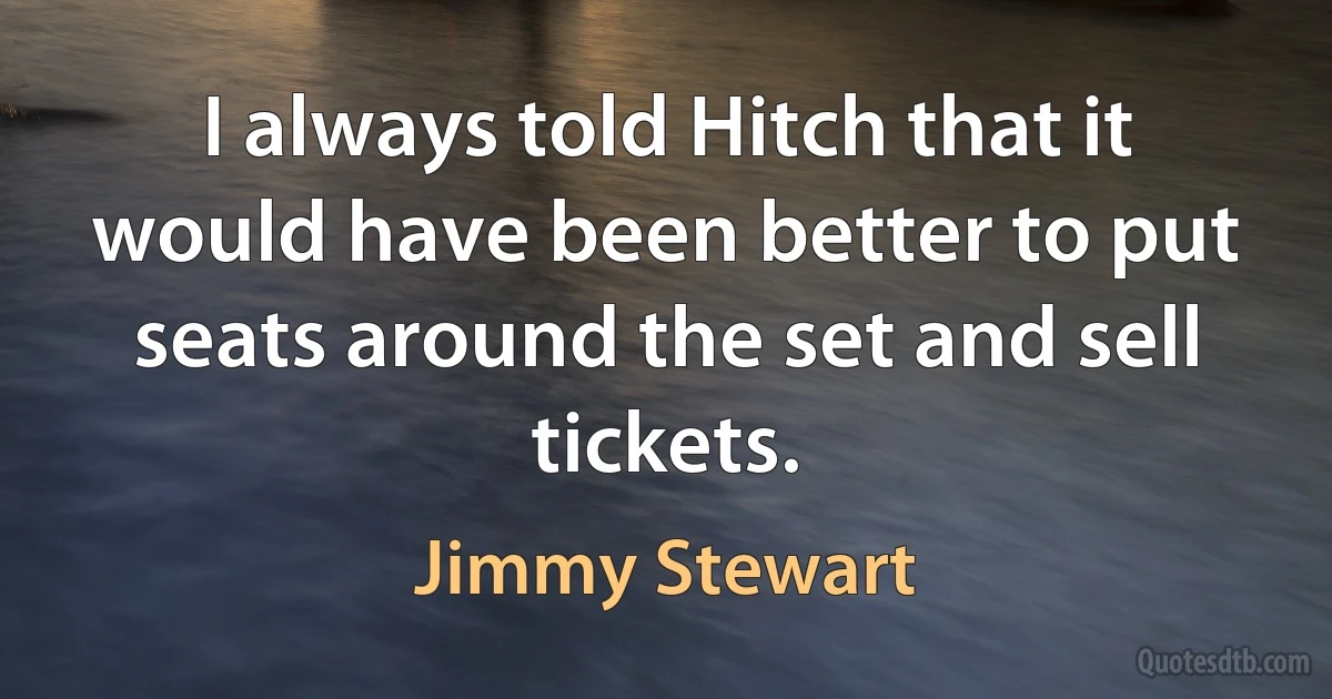 I always told Hitch that it would have been better to put seats around the set and sell tickets. (Jimmy Stewart)