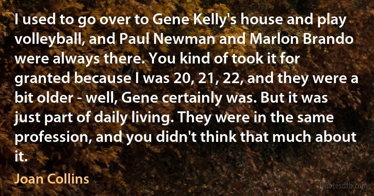 I used to go over to Gene Kelly's house and play volleyball, and Paul Newman and Marlon Brando were always there. You kind of took it for granted because I was 20, 21, 22, and they were a bit older - well, Gene certainly was. But it was just part of daily living. They were in the same profession, and you didn't think that much about it. (Joan Collins)