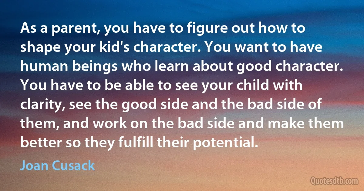 As a parent, you have to figure out how to shape your kid's character. You want to have human beings who learn about good character. You have to be able to see your child with clarity, see the good side and the bad side of them, and work on the bad side and make them better so they fulfill their potential. (Joan Cusack)