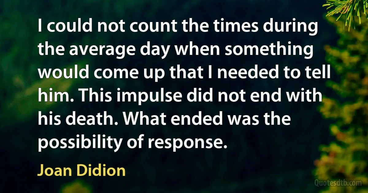 I could not count the times during the average day when something would come up that I needed to tell him. This impulse did not end with his death. What ended was the possibility of response. (Joan Didion)