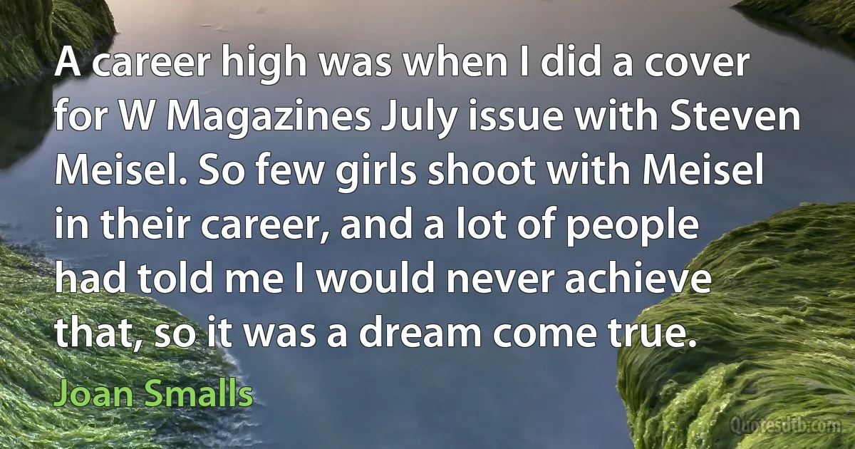 A career high was when I did a cover for W Magazines July issue with Steven Meisel. So few girls shoot with Meisel in their career, and a lot of people had told me I would never achieve that, so it was a dream come true. (Joan Smalls)