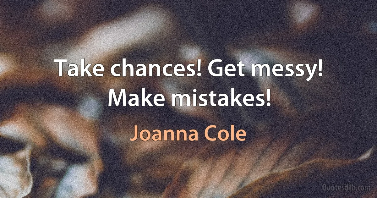 Take chances! Get messy! Make mistakes! (Joanna Cole)