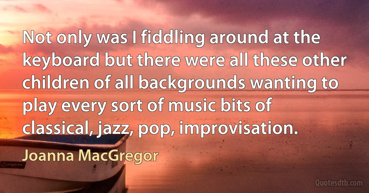 Not only was I fiddling around at the keyboard but there were all these other children of all backgrounds wanting to play every sort of music bits of classical, jazz, pop, improvisation. (Joanna MacGregor)