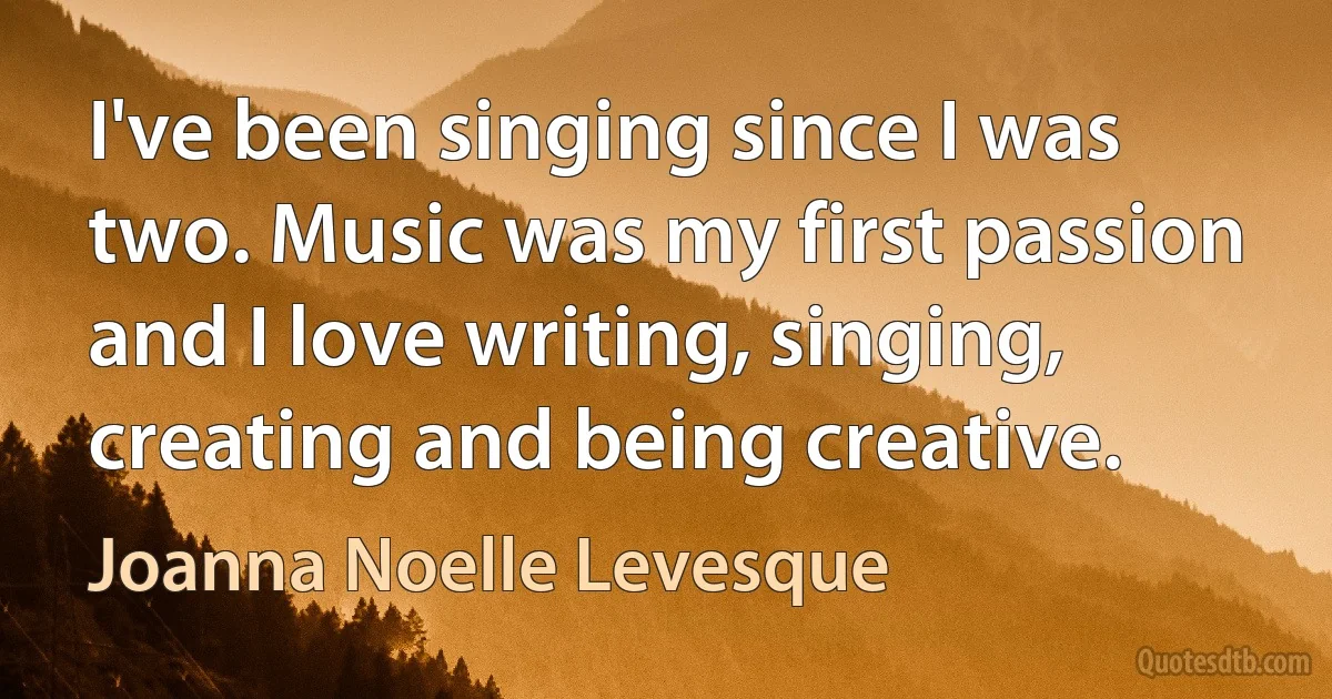 I've been singing since I was two. Music was my first passion and I love writing, singing, creating and being creative. (Joanna Noelle Levesque)